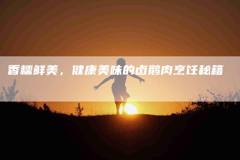 香糯鲜美，健康美味的卤鹅肉烹饪秘籍-住家保姆月嫂服务_家政保洁钟点工家政服务_速上门月嫂网首页
