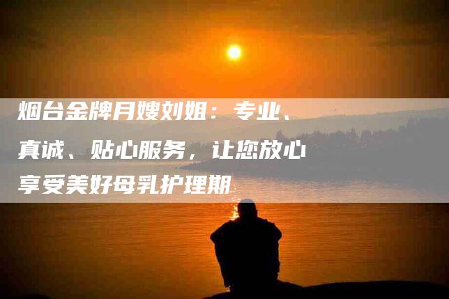 烟台金牌月嫂刘姐：专业、真诚、贴心服务，让您放心享受美好母乳护理期-住家保姆月嫂服务_家政保洁钟点工家政服务_速上门月嫂网首页