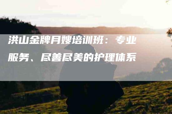 洪山金牌月嫂培训班：专业服务、尽善尽美的护理体系-住家保姆月嫂服务_家政保洁钟点工家政服务_速上门月嫂网首页