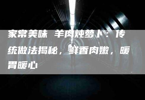 家常美味 羊肉炖萝卜：传统做法揭秘，鲜香肉嫩，暖胃暖心