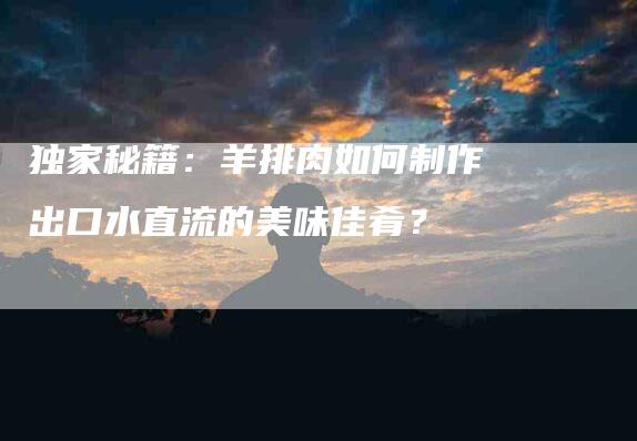 独家秘籍：羊排肉如何制作出口水直流的美味佳肴？-住家保姆月嫂服务_家政保洁钟点工家政服务_速上门月嫂网首页
