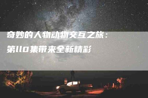 奇妙的人物动物交互之旅：第ll0集带来全新精彩-住家保姆月嫂服务_家政保洁钟点工家政服务_速上门月嫂网首页