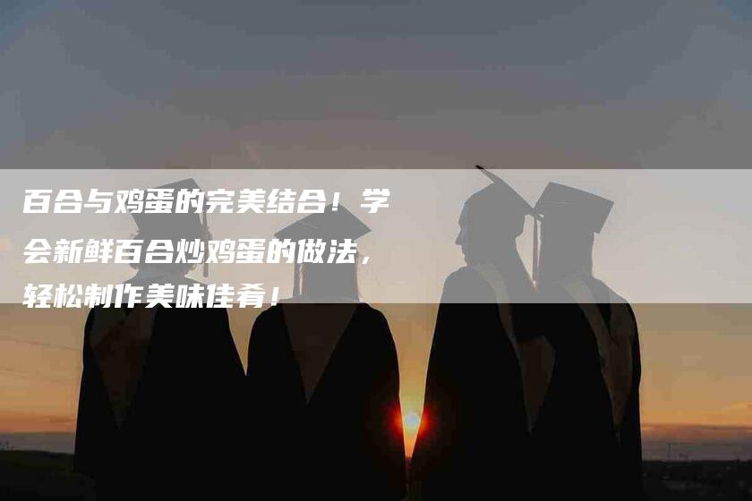 百合与鸡蛋的完美结合！学会新鲜百合炒鸡蛋的做法，轻松制作美味佳肴！