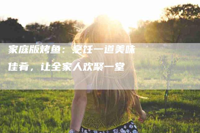 家庭版烤鱼：烹饪一道美味佳肴，让全家人欢聚一堂-住家保姆月嫂服务_家政保洁钟点工家政服务_速上门月嫂网首页