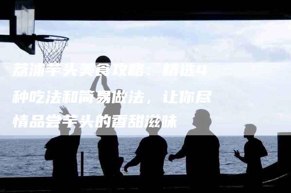 荔浦芋头美食攻略：精选4种吃法和简易做法，让你尽情品尝芋头的香甜滋味-住家保姆月嫂服务_家政保洁钟点工家政服务_速上门月嫂网首页