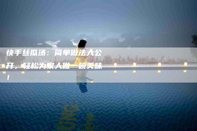 快手丝瓜汤：简单做法大公开，轻松为家人做一碗美味！-住家保姆月嫂服务_家政保洁钟点工家政服务_速上门月嫂网首页