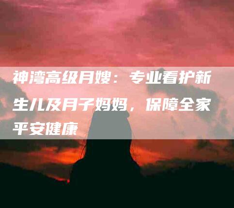 神湾高级月嫂:专业看护新生儿及月子妈妈,保障全家平安健康-住家保姆月嫂服务_家政保洁钟点工家政服务_速上门月嫂网首页