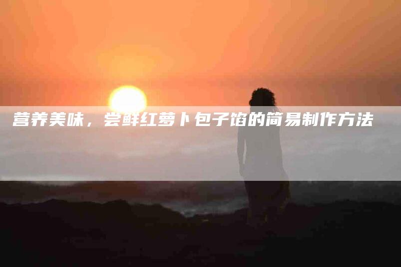营养美味，尝鲜红萝卜包子馅的简易制作方法