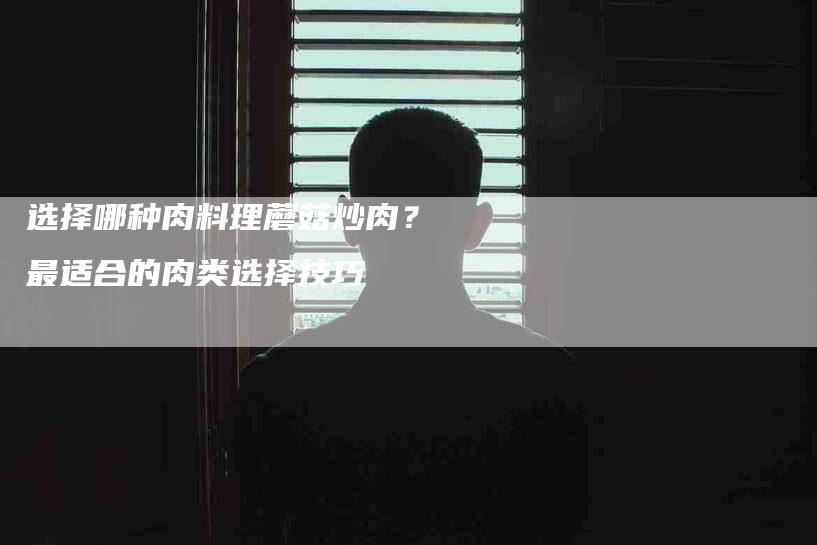 选择哪种肉料理蘑菇炒肉？最适合的肉类选择技巧-住家保姆月嫂服务_家政保洁钟点工家政服务_速上门月嫂网首页