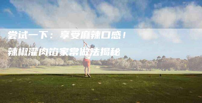 尝试一下：享受麻辣口感！辣椒灌肉馅家常做法揭秘-住家保姆月嫂服务_家政保洁钟点工家政服务_速上门月嫂网首页