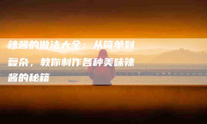 辣酱的做法大全：从简单到复杂，教你制作各种美味辣酱的秘籍