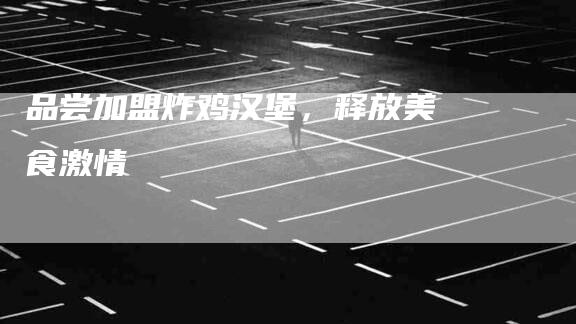 品尝加盟炸鸡汉堡，释放美食激情-住家保姆月嫂服务_家政保洁钟点工家政服务_速上门月嫂网首页