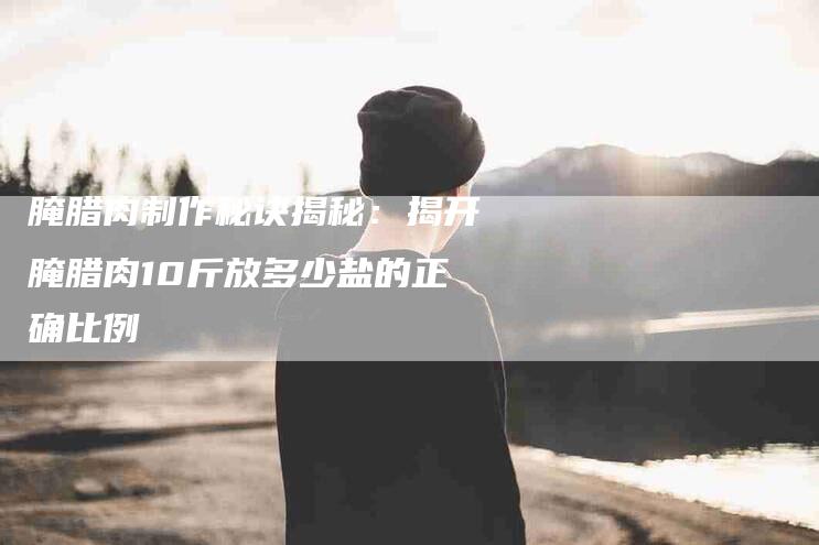 腌腊肉制作秘诀揭秘：揭开腌腊肉10斤放多少盐的正确比例-住家保姆月嫂服务_家政保洁钟点工家政服务_速上门月嫂网首页