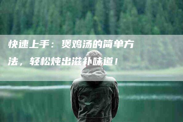 快速上手：煲鸡汤的简单方法，轻松炖出滋补味道！-住家保姆月嫂服务_家政保洁钟点工家政服务_速上门月嫂网首页