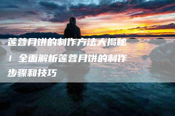 莲蓉月饼的制作方法大揭秘！全面解析莲蓉月饼的制作步骤和技巧-住家保姆月嫂服务_家政保洁钟点工家政服务_速上门月嫂网首页