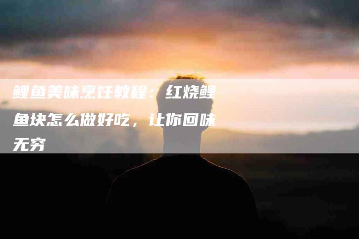 鲤鱼美味烹饪教程：红烧鲤鱼块怎么做好吃，让你回味无穷