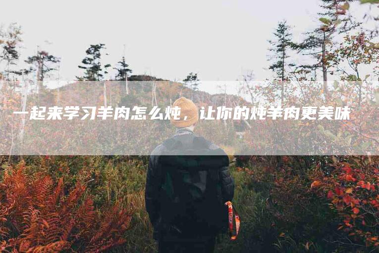 一起来学习羊肉怎么炖，让你的炖羊肉更美味