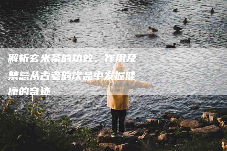 解析玄米茶的功效、作用及禁忌从古老的饮品中发掘健康的奇迹