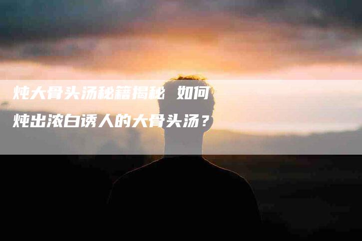 炖大骨头汤秘籍揭秘 如何炖出浓白诱人的大骨头汤？-住家保姆月嫂服务_家政保洁钟点工家政服务_速上门月嫂网首页