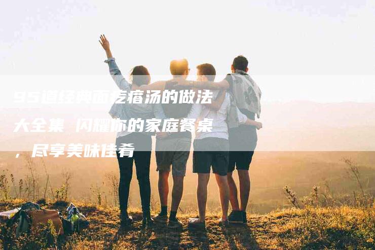95道经典面疙瘩汤的做法大全集 闪耀你的家庭餐桌，尽享美味佳肴