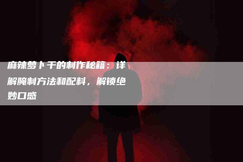 麻辣萝卜干的制作秘籍：详解腌制方法和配料，解锁绝妙口感