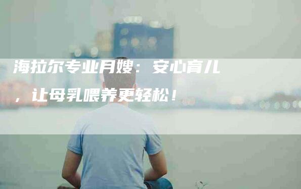 海拉尔专业月嫂：安心育儿，让母乳喂养更轻松！