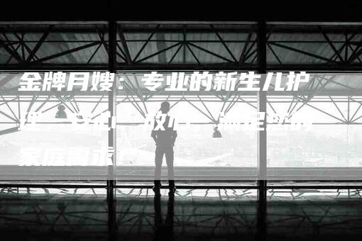 金牌月嫂：专业的新生儿护理，安心、放心，满足您的家庭需求！