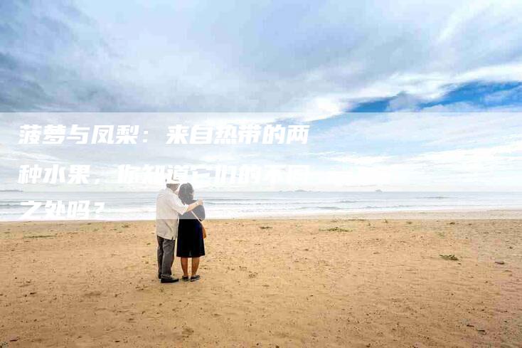 菠萝与凤梨：来自热带的两种水果，你知道它们的不同之处吗？-住家保姆月嫂服务_家政保洁钟点工家政服务_速上门月嫂网首页