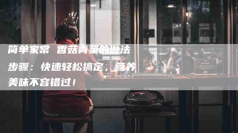 简单家常 香菇青菜的做法步骤：快速轻松搞定，营养美味不容错过！-住家保姆月嫂服务_家政保洁钟点工家政服务_速上门月嫂网首页