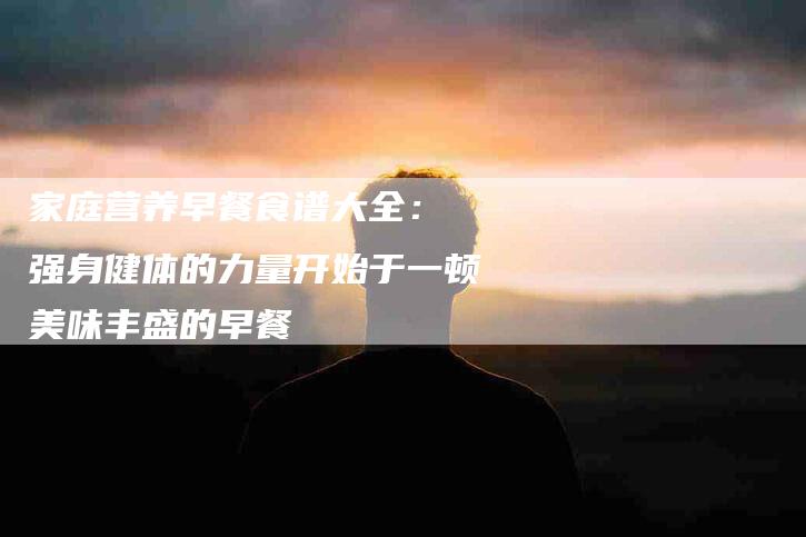 家庭营养早餐食谱大全： 强身健体的力量开始于一顿美味丰盛的早餐