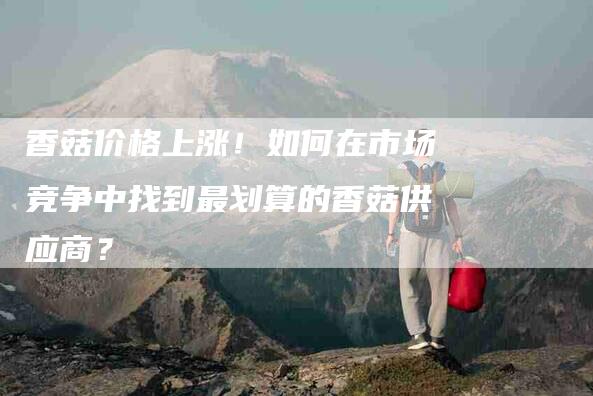 香菇价格上涨！如何在市场竞争中找到最划算的香菇供应商？-住家保姆月嫂服务_家政保洁钟点工家政服务_速上门月嫂网首页