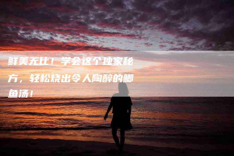 鲜美无比！学会这个独家秘方，轻松烧出令人陶醉的鲫鱼汤！-住家保姆月嫂服务_家政保洁钟点工家政服务_速上门月嫂网首页