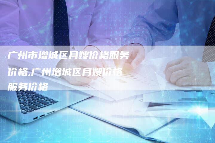 广州市增城区月嫂价格服务价格,广州增城区月嫂价格服务价格-住家保姆月嫂服务_家政保洁钟点工家政服务_速上门月嫂网首页