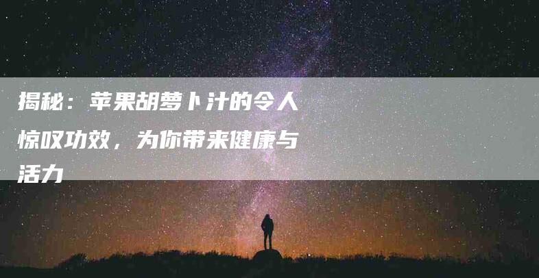 揭秘：苹果胡萝卜汁的令人惊叹功效，为你带来健康与活力