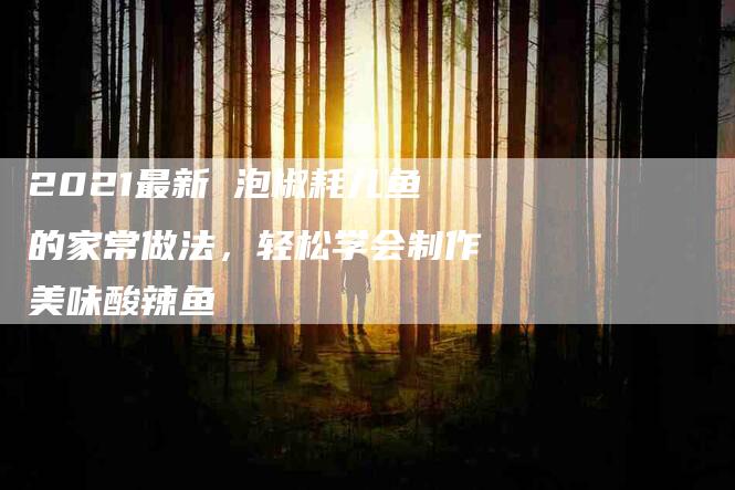 2021最新 泡椒耗儿鱼的家常做法，轻松学会制作美味酸辣鱼-住家保姆月嫂服务_家政保洁钟点工家政服务_速上门月嫂网首页