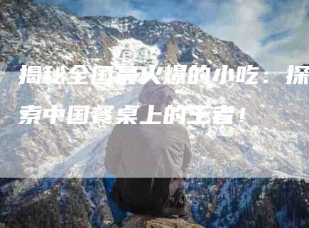 揭秘全国最火爆的小吃：探索中国餐桌上的王者！