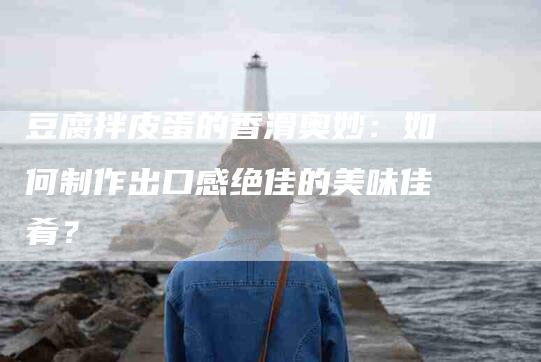豆腐拌皮蛋的香滑奥妙：如何制作出口感绝佳的美味佳肴？