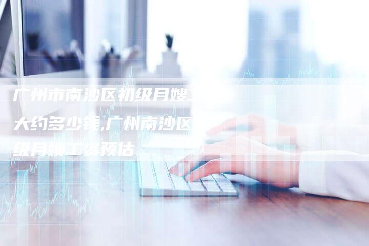 广州市南沙区初级月嫂工资大约多少钱,广州南沙区初级月嫂工资预估-住家保姆月嫂服务_家政保洁钟点工家政服务_速上门月嫂网首页