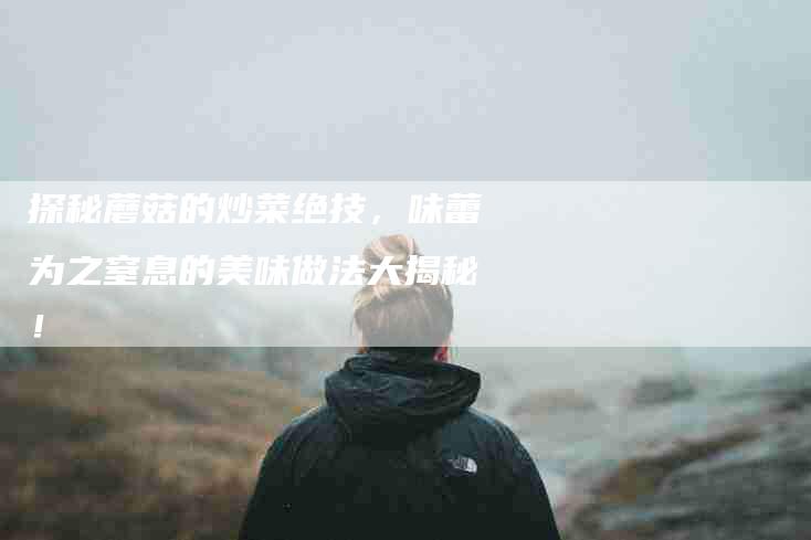 探秘蘑菇的炒菜绝技，味蕾为之窒息的美味做法大揭秘！-住家保姆月嫂服务_家政保洁钟点工家政服务_速上门月嫂网首页