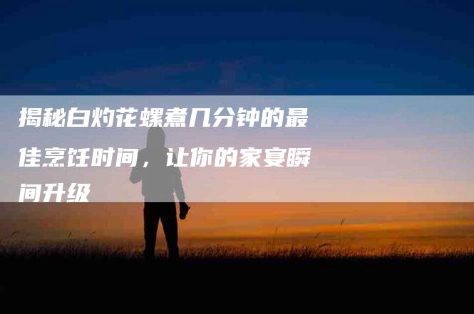 揭秘白灼花螺煮几分钟的最佳烹饪时间，让你的家宴瞬间升级