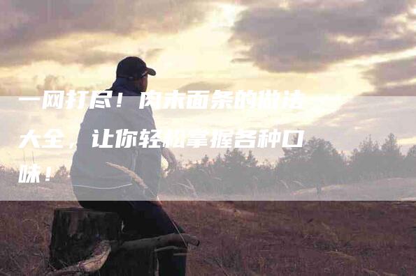 一网打尽！肉末面条的做法大全，让你轻松掌握各种口味！-住家保姆月嫂服务_家政保洁钟点工家政服务_速上门月嫂网首页