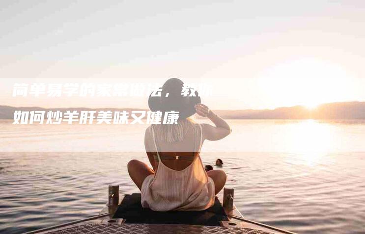 简单易学的家常做法，教你如何炒羊肝美味又健康-住家保姆月嫂服务_家政保洁钟点工家政服务_速上门月嫂网首页
