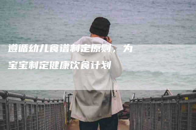 遵循幼儿食谱制定原则，为宝宝制定健康饮食计划