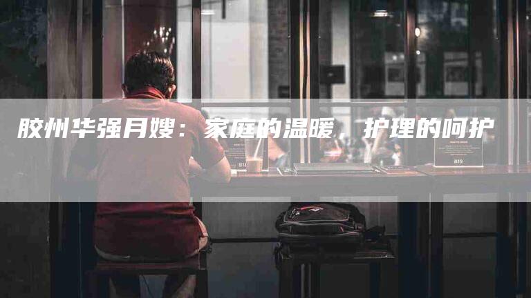 胶州华强月嫂:家庭的温暖,护理的呵护-住家保姆月嫂服务_家政保洁钟点工家政服务_速上门月嫂网首页