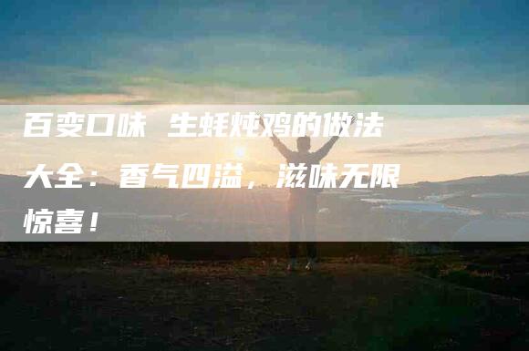 百变口味 生蚝炖鸡的做法大全：香气四溢，滋味无限惊喜！-住家保姆月嫂服务_家政保洁钟点工家政服务_速上门月嫂网首页
