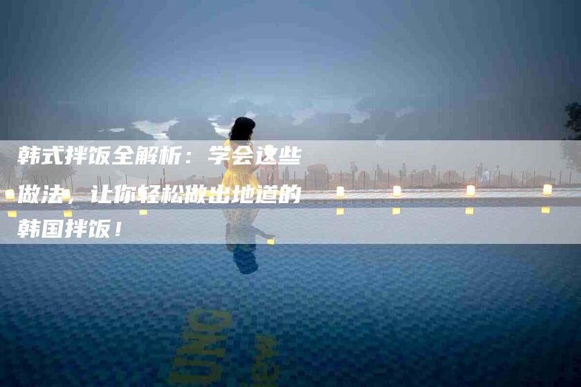 韩式拌饭全解析：学会这些做法，让你轻松做出地道的韩国拌饭！-住家保姆月嫂服务_家政保洁钟点工家政服务_速上门月嫂网首页