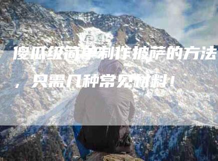 傻瓜级简单制作披萨的方法，只需几种常见材料！-住家保姆月嫂服务_家政保洁钟点工家政服务_速上门月嫂网首页