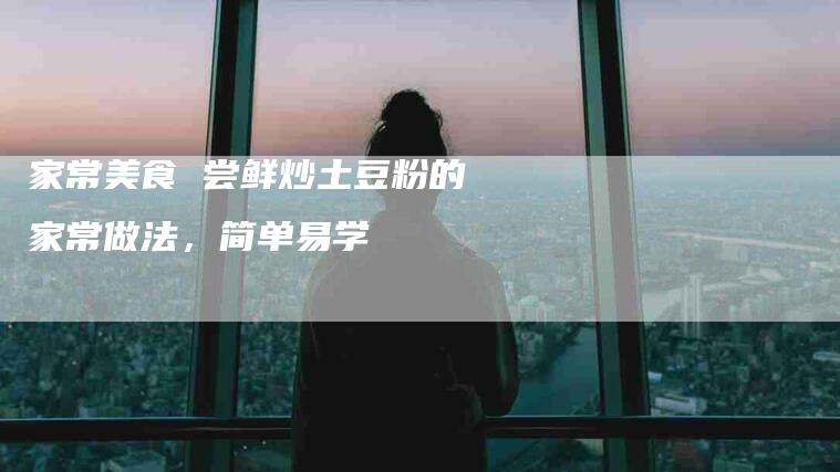 家常美食 尝鲜炒土豆粉的家常做法，简单易学-住家保姆月嫂服务_家政保洁钟点工家政服务_速上门月嫂网首页