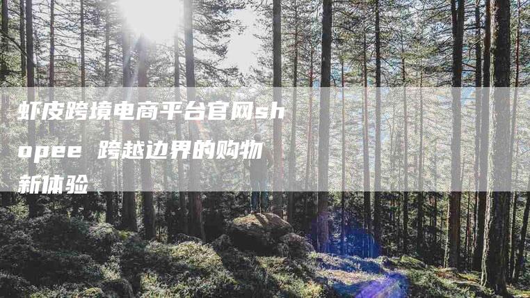 虾皮跨境电商平台官网shopee 跨越边界的购物新体验-住家保姆月嫂服务_家政保洁钟点工家政服务_速上门月嫂网首页