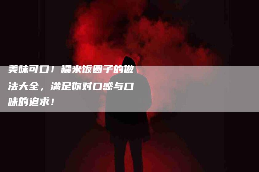 美味可口！糯米饭圆子的做法大全，满足你对口感与口味的追求！
